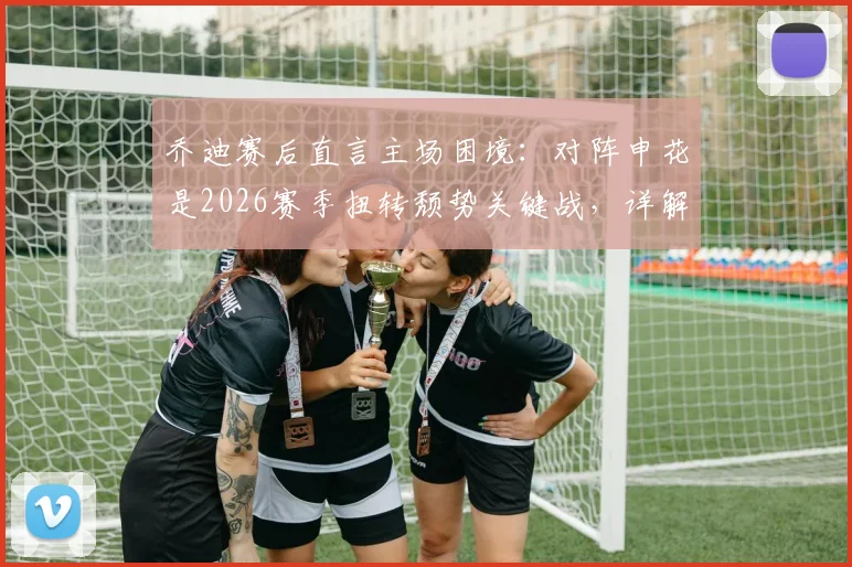 乔迪赛后直言主场困境：对阵申花是2026赛季扭转颓势关键战，详解浙江队两连胜底气何在