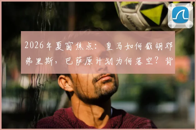 2026年夏窗焦点：皇马如何截胡邓弗里斯，巴萨原计划为何落空？背后转会策略详解