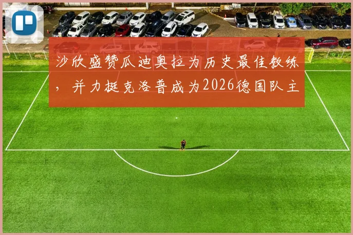 沙欣盛赞瓜迪奥拉为历史最佳教练，并力挺克洛普成为2026德国队主帅最正确人选，附两人执教风格详细对比
