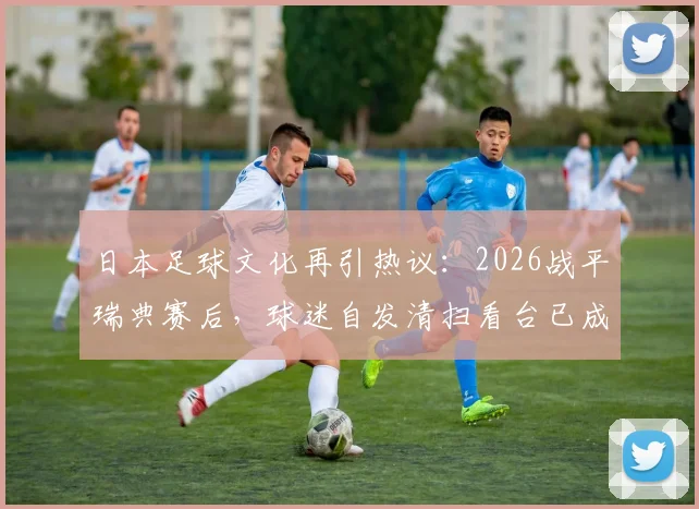 日本足球文化再引热议：2026战平瑞典赛后，球迷自发清扫看台已成传统，背后原因深度剖析