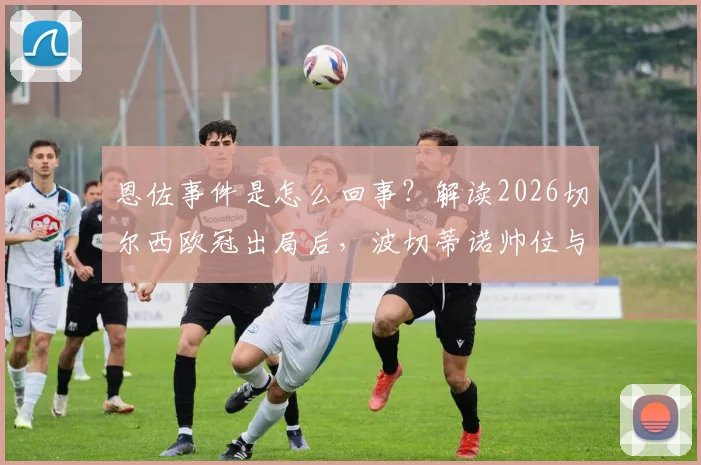 恩佐事件是怎么回事？解读2026切尔西欧冠出局后，波切蒂诺帅位与更衣室最新动态