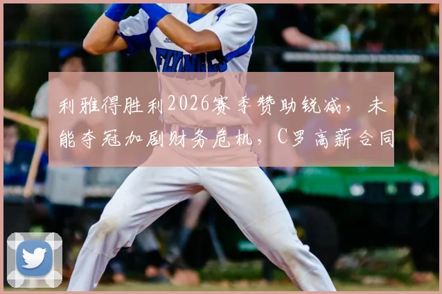 利雅得胜利2026赛季赞助锐减,未能夺冠加剧财务危机,C罗高薪合同成焦点,附俱乐部潜在解决方案分析