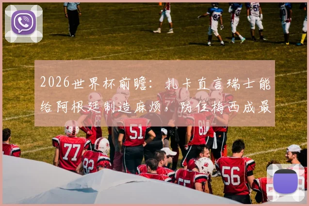 2026世界杯前瞻:扎卡直言瑞士能给阿根廷制造麻烦,防住梅西成最大悬念,附战术分析与历史交锋解读