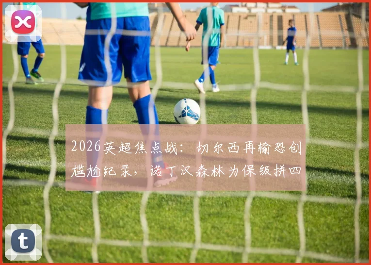 2026英超焦点战：切尔西再输恐创尴尬纪录，诺丁汉森林为保级拼四连胜，附双方近况深度解析