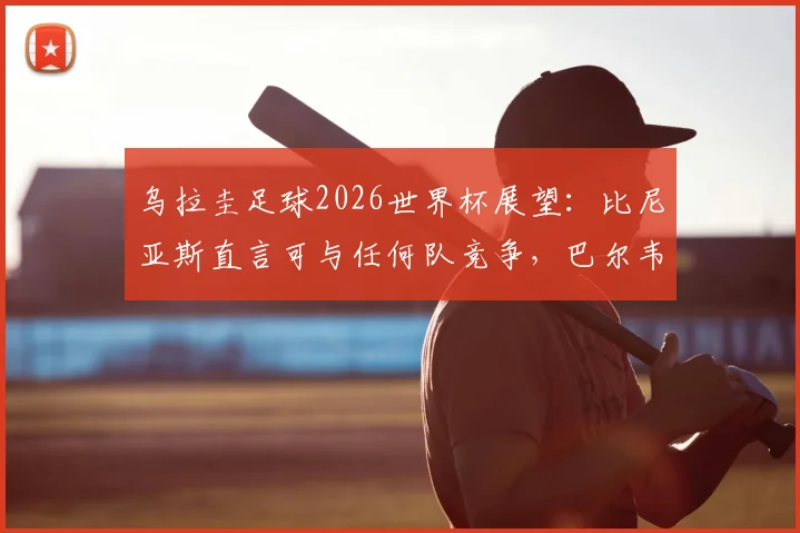 乌拉圭足球2026世界杯展望：比尼亚斯直言可与任何队竞争，巴尔韦德成战术核心带动全队